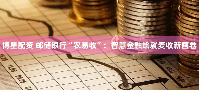 博星配资 邮储银行“农易收”：智慧金融绘就麦收新画卷