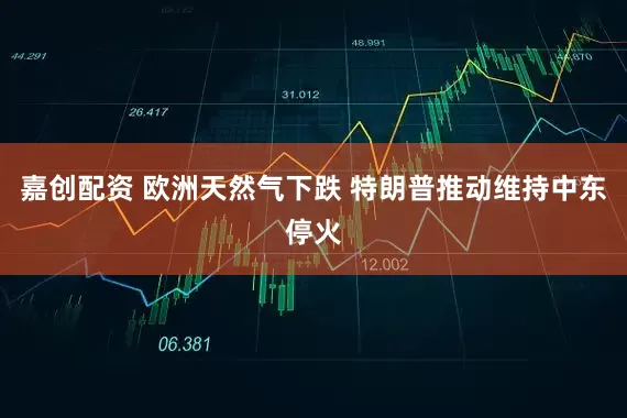 嘉创配资 欧洲天然气下跌 特朗普推动维持中东停火