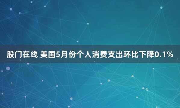 股门在线 美国5月份个人消费支出环比下降0.1%