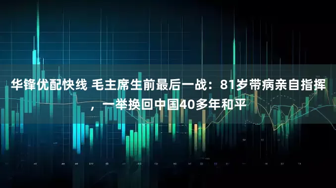华锋优配快线 毛主席生前最后一战：81岁带病亲自指挥，一举换回中国40多年和平