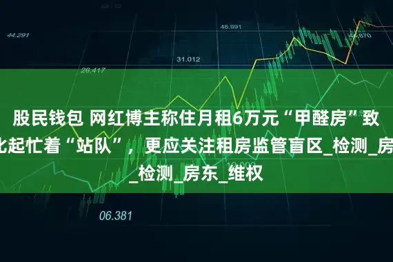 股民钱包 网红博主称住月租6万元“甲醛房”致患病，比起忙着“站队”，更应关注租房监管盲区_检测_房东_维权
