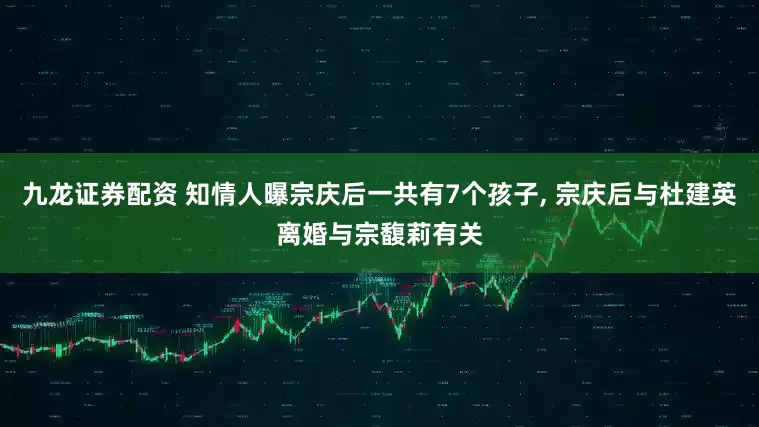 九龙证券配资 知情人曝宗庆后一共有7个孩子, 宗庆后与杜建英离婚与宗馥莉有关