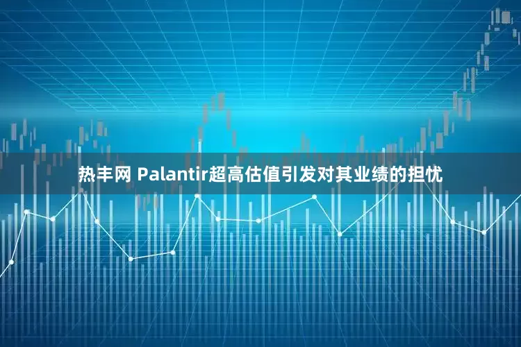 热丰网 Palantir超高估值引发对其业绩的担忧