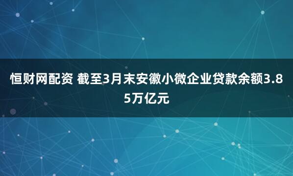 恒财网配资 截至3月末安徽小微企业贷款余额3.85万亿元