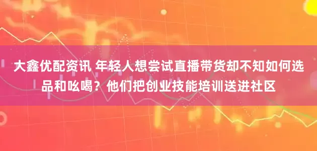 大鑫优配资讯 年轻人想尝试直播带货却不知如何选品和吆喝？他们把创业技能培训送进社区