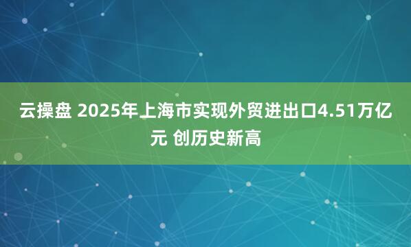 云操盘 2025年上海市实现外贸进出口4.51万亿元 创历史新高