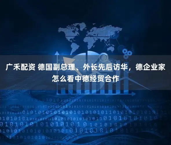 广禾配资 德国副总理、外长先后访华,德企业家怎么看中德经贸合作