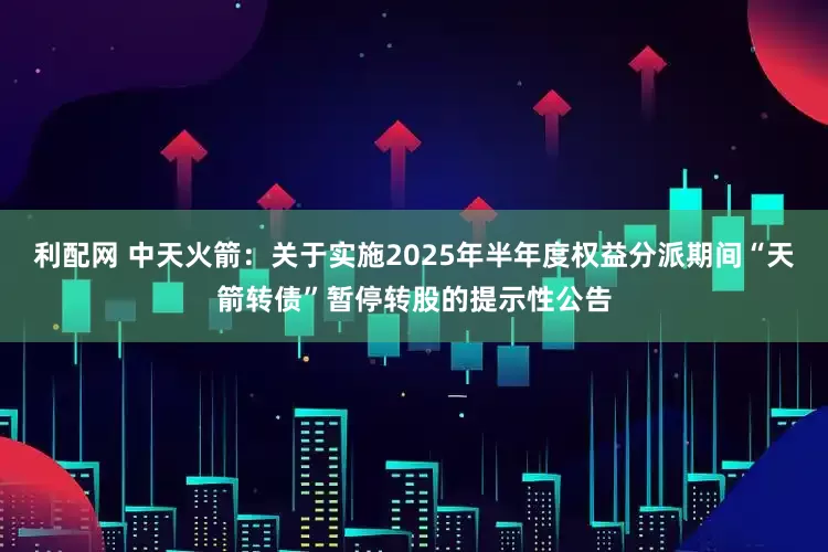 利配网 中天火箭：关于实施2025年半年度权益分派期间“天箭转债”暂停转股的提示性公告