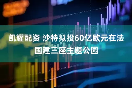 凯耀配资 沙特拟投60亿欧元在法国建三座主题公园