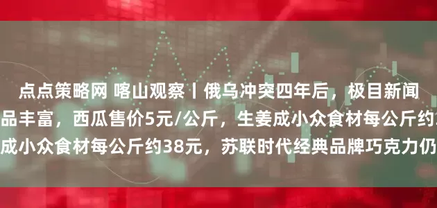 点点策略网 喀山观察丨俄乌冲突四年后,极目新闻记者探访喀山超市:商品丰富,西瓜售价5元/公斤,生姜成小众食材每公斤约38元,苏联时代经典品牌巧克力仍受欢迎