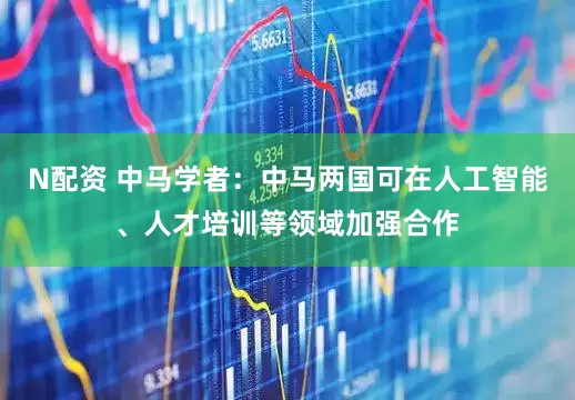 N配资 中马学者：中马两国可在人工智能、人才培训等领域加强合作