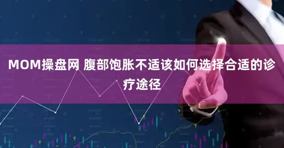MOM操盘网 腹部饱胀不适该如何选择合适的诊疗途径