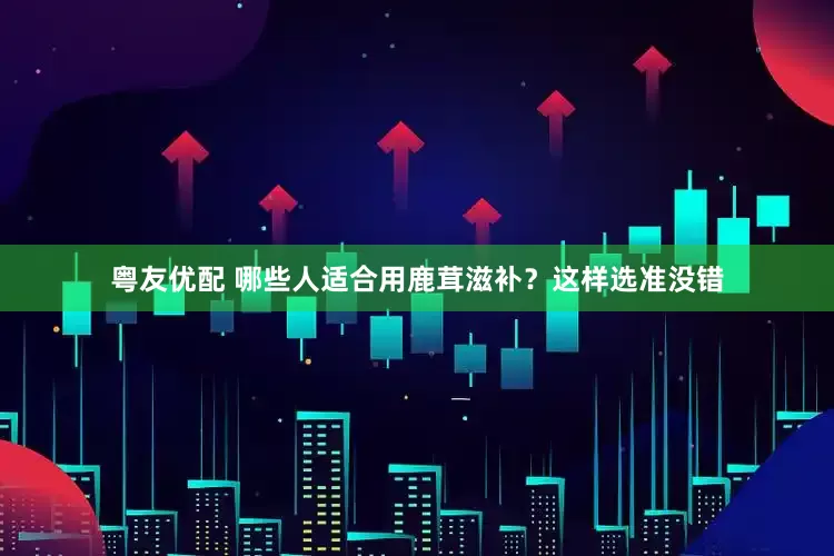 粤友优配 哪些人适合用鹿茸滋补？这样选准没错