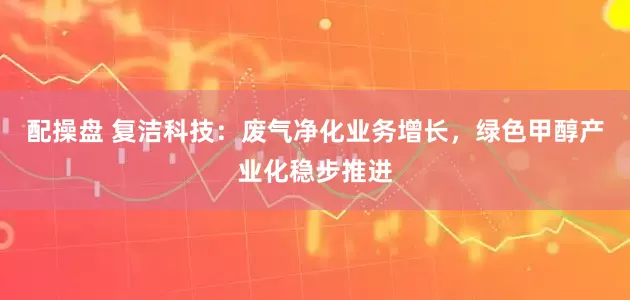 配操盘 复洁科技：废气净化业务增长，绿色甲醇产业化稳步推进